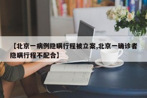 【北京一病例隐瞒行程被立案,北京一确诊者隐瞒行程不配合】