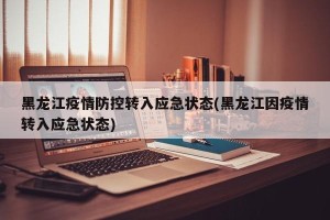黑龙江疫情防控转入应急状态(黑龙江因疫情转入应急状态)