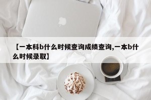 【一本科b什么时候查询成绩查询,一本b什么时候录取】