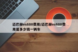 迈巴赫vs680费用/迈巴赫vs680费用是多少钱一辆车