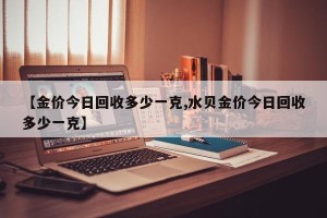 【金价今日回收多少一克,水贝金价今日回收多少一克】