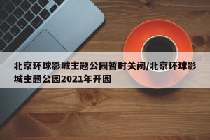 北京环球影城主题公园暂时关闭/北京环球影城主题公园2021年开园
