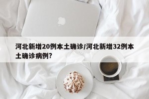 河北新增20例本土确诊/河北新增32例本土确诊病例?