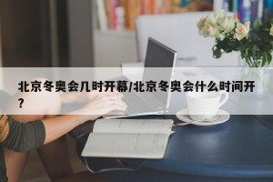 北京冬奥会几时开幕/北京冬奥会什么时间开?
