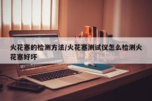 火花塞的检测方法/火花塞测试仪怎么检测火花塞好坏