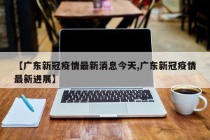 【广东新冠疫情最新消息今天,广东新冠疫情最新进展】