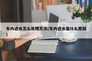 车内进水怎么处理方法(车内进水是什么原因)