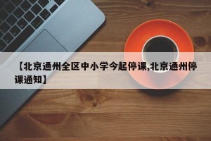 【北京通州全区中小学今起停课,北京通州停课通知】