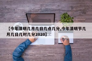 【今年清明几月几日几点几分,今年清明节几月几日几时几分2020】