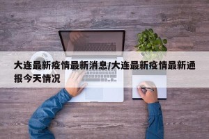 大连最新疫情最新消息/大连最新疫情最新通报今天情况