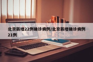 北京新增22例确诊病例/北京新增确诊病例21例