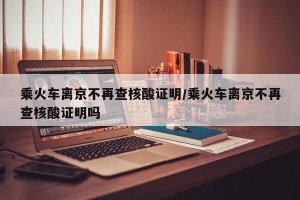 乘火车离京不再查核酸证明/乘火车离京不再查核酸证明吗