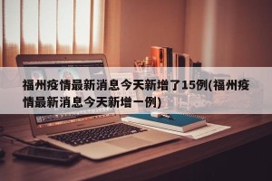 福州疫情最新消息今天新增了15例(福州疫情最新消息今天新增一例)