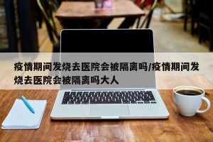 疫情期间发烧去医院会被隔离吗/疫情期间发烧去医院会被隔离吗大人