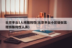 北京丰台1人核酸阳性(北京丰台小区疑似出现核酸阳性人员)