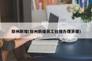 郑州新增(郑州新增员工社保办理步骤)