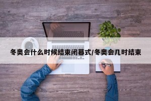 冬奥会什么时候结束闭幕式/冬奥会几时结束