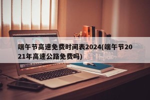 端午节高速免费时间表2024(端午节2021年高速公路免费吗)