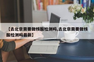 【去北京需要做核酸检测吗,去北京需要做核酸检测吗最新】