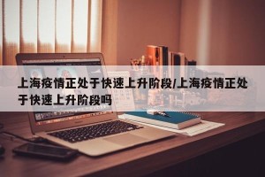 上海疫情正处于快速上升阶段/上海疫情正处于快速上升阶段吗