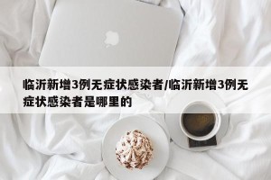 临沂新增3例无症状感染者/临沂新增3例无症状感染者是哪里的