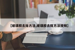 【玻璃胶去除方法,玻璃胶去除方法视频】