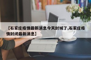 【石家庄疫情最新消息今天封城了,石家庄疫情封闭最新消息】