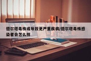 德尔塔毒株或导致更严重疾病/德尔塔毒株感染者会怎么样