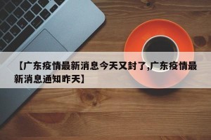 【广东疫情最新消息今天又封了,广东疫情最新消息通知昨天】