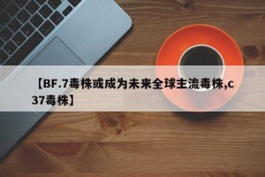 【BF.7毒株或成为未来全球主流毒株,c37毒株】