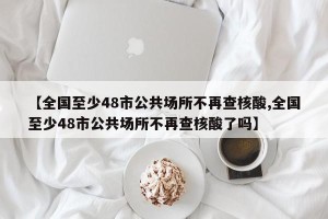 【全国至少48市公共场所不再查核酸,全国至少48市公共场所不再查核酸了吗】