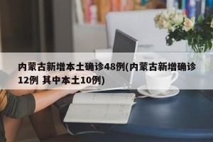 内蒙古新增本土确诊48例(内蒙古新增确诊12例 其中本土10例)
