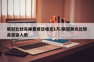 新冠比较高峰重症日增近1万/新冠肺炎比较高感染人数