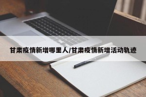 甘肃疫情新增哪里人/甘肃疫情新增活动轨迹