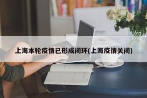 上海本轮疫情已形成闭环(上海疫情关闭)