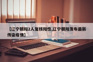 【辽宁朝阳2人复核阳性,辽宁朝阳发布最新传染疫情】