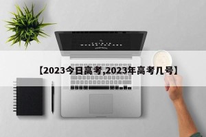 【2023今日高考,2023年高考几号】