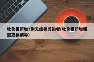 吐鲁番新增3例无症状感染者(吐鲁番新增新型冠状病毒)