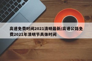 高速免费时间2021清明最新/高速公路免费2021年清明节具体时间