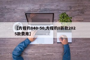 【方程豹840-50,方程豹8新款2025款费用】