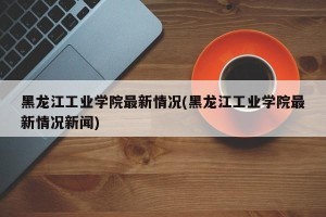 黑龙江工业学院最新情况(黑龙江工业学院最新情况新闻)