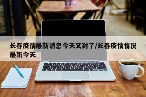 长春疫情最新消息今天又封了/长春疫情情况最新今天