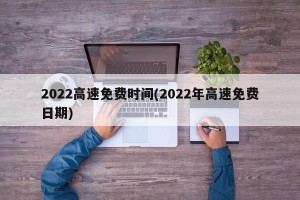 2022高速免费时间(2022年高速免费日期)