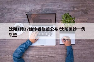 沈阳1传27确诊者轨迹公布/沈阳确诊一例轨迹