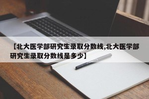 【北大医学部研究生录取分数线,北大医学部研究生录取分数线是多少】