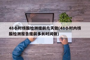 48小时核酸检测提前几天做(48小时内核酸检测报告提前多长时间做)