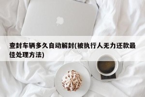 查封车辆多久自动解封(被执行人无力还款最佳处理方法)