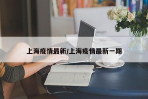 上海疫情最新/上海疫情最新一期