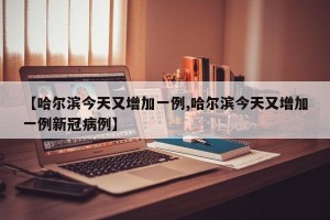 【哈尔滨今天又增加一例,哈尔滨今天又增加一例新冠病例】
