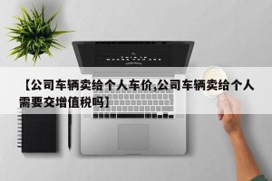 【公司车辆卖给个人车价,公司车辆卖给个人需要交增值税吗】